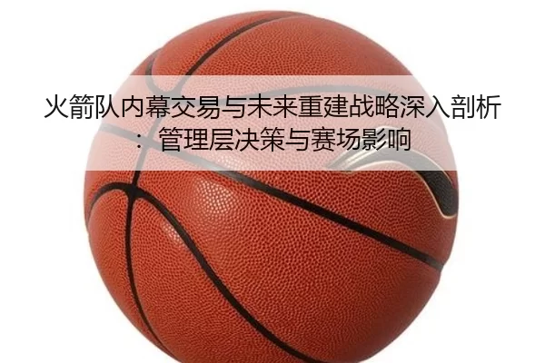 火箭队内幕交易与未来重建战略深入剖析：管理层决策与赛场影响